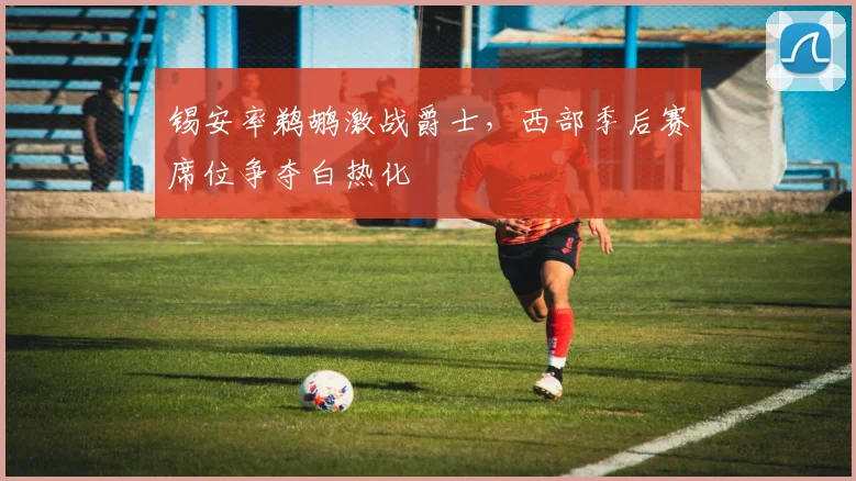 锡安率鹈鹕激战爵士，西部季后赛席位争夺白热化