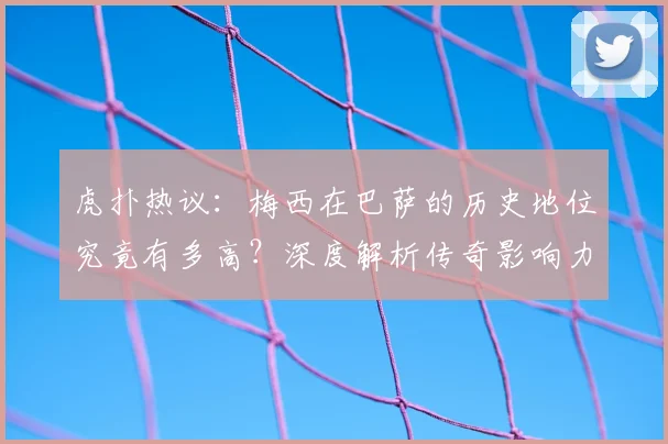 虎扑热议：梅西在巴萨的历史地位究竟有多高？深度解析传奇影响力
