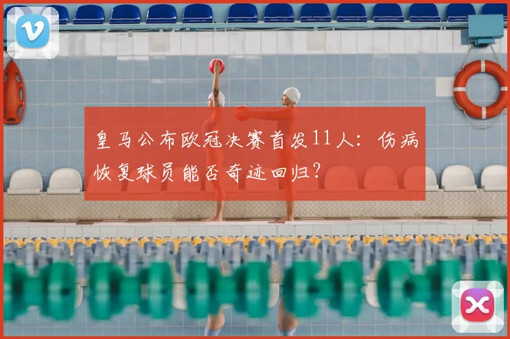 皇马公布欧冠决赛首发11人：伤病恢复球员能否奇迹回归？