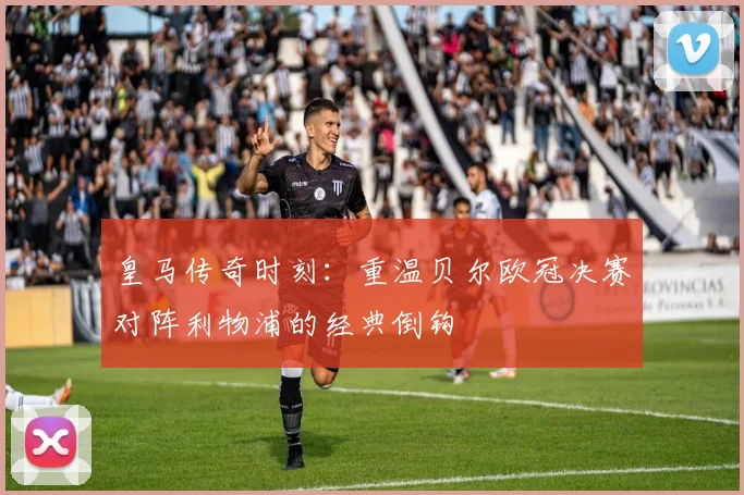 皇马传奇时刻：重温贝尔欧冠决赛对阵利物浦的经典倒钩