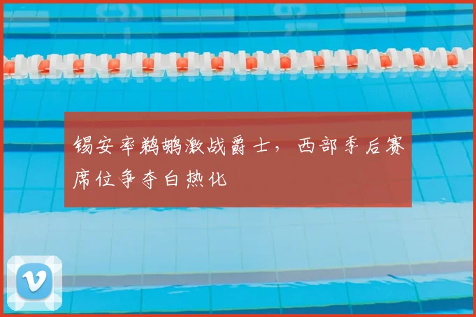 锡安率鹈鹕激战爵士，西部季后赛席位争夺白热化